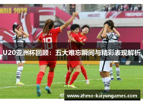 U20亚洲杯回顾：五大难忘瞬间与精彩表现解析