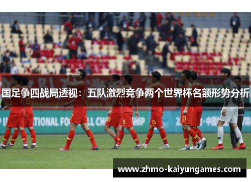 国足争四战局透视：五队激烈竞争两个世界杯名额形势分析