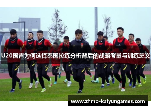 U20国青为何选择泰国拉练分析背后的战略考量与训练意义