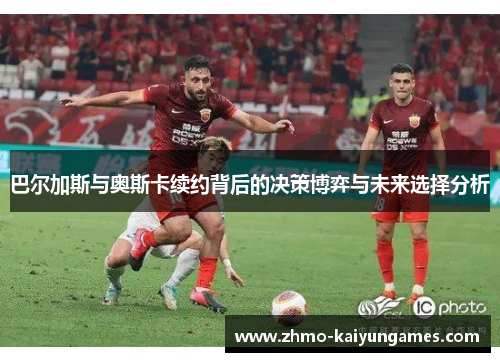 巴尔加斯与奥斯卡续约背后的决策博弈与未来选择分析