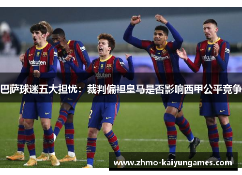 巴萨球迷五大担忧：裁判偏袒皇马是否影响西甲公平竞争