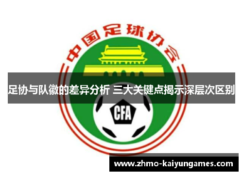 足协与队徽的差异分析 三大关键点揭示深层次区别
