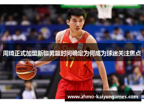 周琦正式加盟新疆男篮时间确定为何成为球迷关注焦点