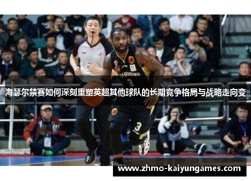 海瑟尔禁赛如何深刻重塑英超其他球队的长期竞争格局与战略走向变 海瑟尔禁赛如何深刻重塑英超其他球队的长期竞争格局与战略走向变