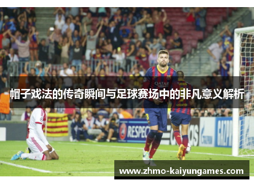 帽子戏法的传奇瞬间与足球赛场中的非凡意义解析