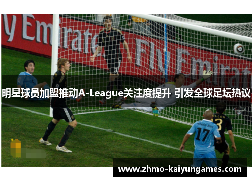 明星球员加盟推动A-League关注度提升 引发全球足坛热议 明星球员加盟推动A-League关注度提升 引发全球足坛热议