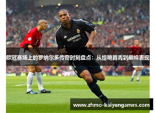 欧冠赛场上的罗纳尔多传奇时刻盘点：从惊艳首秀到巅峰表现