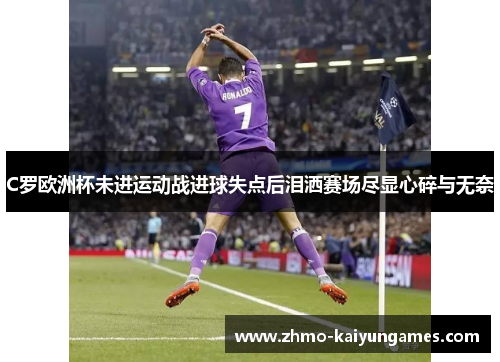 C罗欧洲杯未进运动战进球失点后泪洒赛场尽显心碎与无奈