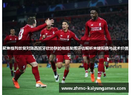 聚焦格列兹曼对阵西班牙欧协联的临场发挥评估解析关键影响与战术价值 聚焦格列兹曼对阵西班牙欧协联的临场发挥评估解析关键影响与战术价值