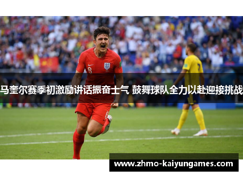 马奎尔赛季初激励讲话振奋士气 鼓舞球队全力以赴迎接挑战