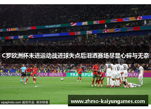 C罗欧洲杯未进运动战进球失点后泪洒赛场尽显心碎与无奈